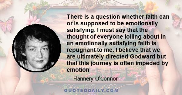 There is a question whether faith can or is supposed to be emotionally satisfying. I must say that the thought of everyone lolling about in an emotionally satisfying faith is repugnant to me. I believe that we are