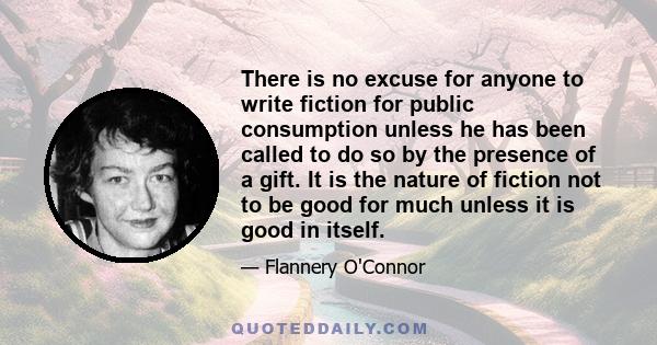 There is no excuse for anyone to write fiction for public consumption unless he has been called to do so by the presence of a gift. It is the nature of fiction not to be good for much unless it is good in itself.