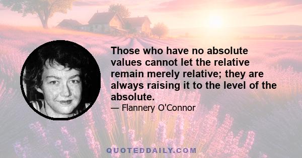 Those who have no absolute values cannot let the relative remain merely relative; they are always raising it to the level of the absolute.