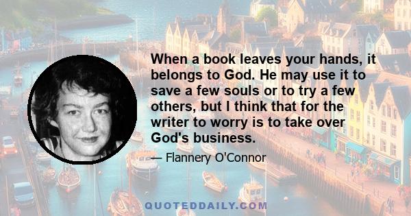 When a book leaves your hands, it belongs to God. He may use it to save a few souls or to try a few others, but I think that for the writer to worry is to take over God's business.