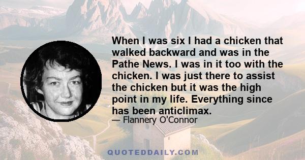 When I was six I had a chicken that walked backward and was in the Pathe News. I was in it too with the chicken. I was just there to assist the chicken but it was the high point in my life. Everything since has been