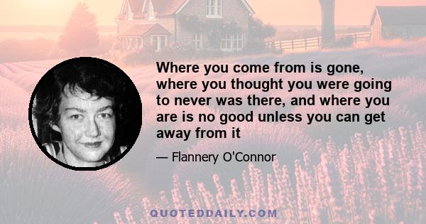 Where you come from is gone, where you thought you were going to never was there, and where you are is no good unless you can get away from it