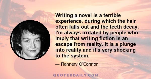 Writing a novel is a terrible experience, during which the hair often falls out and the teeth decay. I'm always irritated by people who imply that writing fiction is an escape from reality. It is a plunge into reality