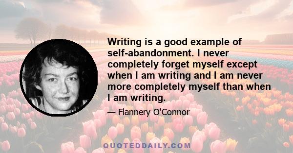 Writing is a good example of self-abandonment. I never completely forget myself except when I am writing and I am never more completely myself than when I am writing.