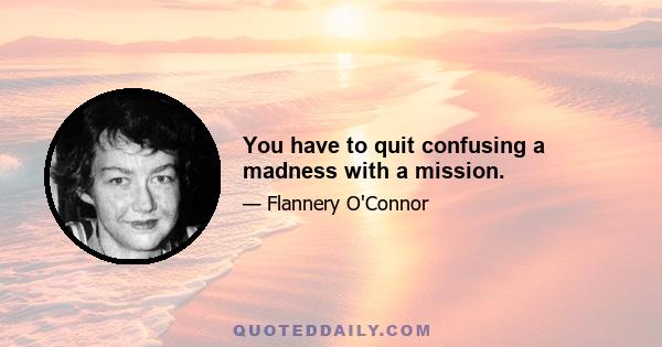 You have to quit confusing a madness with a mission.