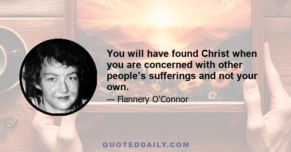 You will have found Christ when you are concerned with other people’s sufferings and not your own.