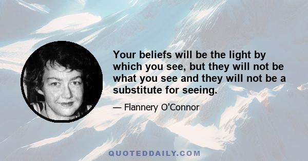 Your beliefs will be the light by which you see, but they will not be what you see and they will not be a substitute for seeing.