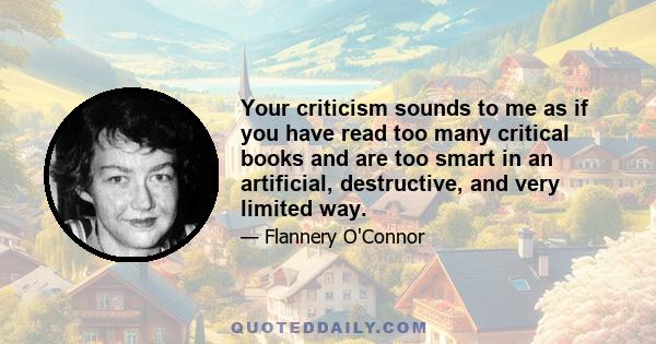 Your criticism sounds to me as if you have read too many critical books and are too smart in an artificial, destructive, and very limited way.