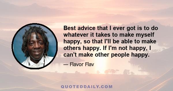 Best advice that I ever got is to do whatever it takes to make myself happy, so that I'll be able to make others happy. If I'm not happy, I can't make other people happy.