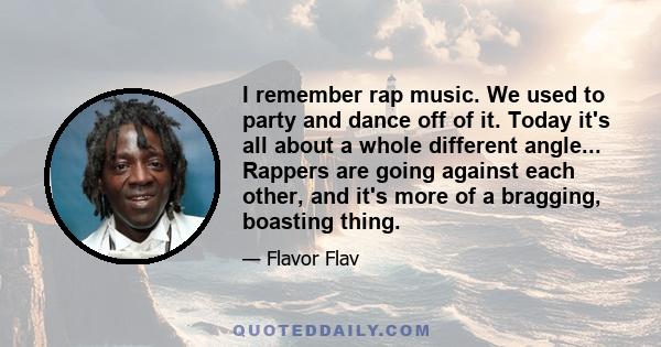 I remember rap music. We used to party and dance off of it. Today it's all about a whole different angle... Rappers are going against each other, and it's more of a bragging, boasting thing.