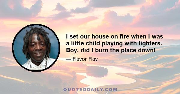 I set our house on fire when I was a little child playing with lighters. Boy, did I burn the place down!