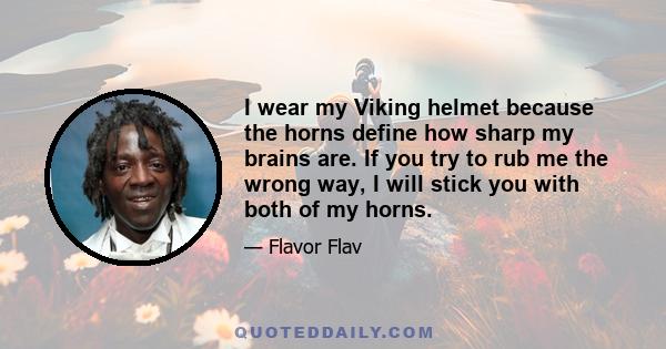 I wear my Viking helmet because the horns define how sharp my brains are. If you try to rub me the wrong way, I will stick you with both of my horns.