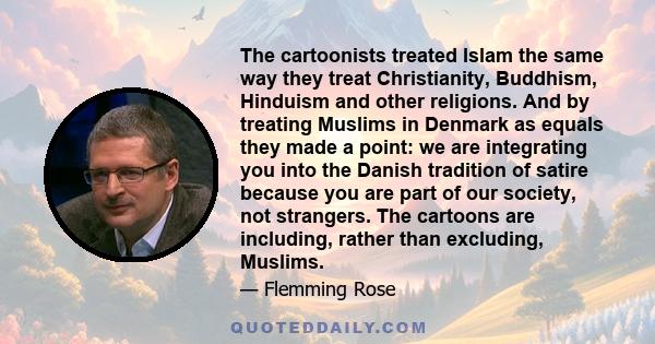 The cartoonists treated Islam the same way they treat Christianity, Buddhism, Hinduism and other religions. And by treating Muslims in Denmark as equals they made a point: we are integrating you into the Danish