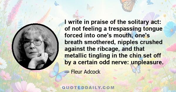 I write in praise of the solitary act: of not feeling a trespassing tongue forced into one's mouth, one's breath smothered, nipples crushed against the ribcage, and that metallic tingling in the chin set off by a