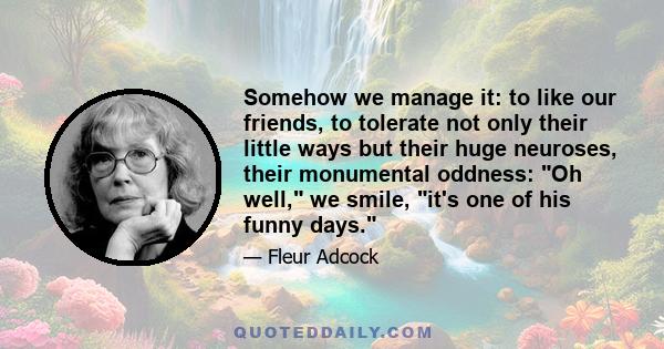 Somehow we manage it: to like our friends, to tolerate not only their little ways but their huge neuroses, their monumental oddness: Oh well, we smile, it's one of his funny days.