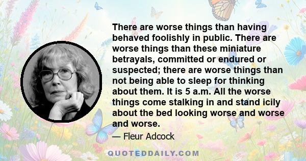 There are worse things than having behaved foolishly in public. There are worse things than these miniature betrayals, committed or endured or suspected; there are worse things than not being able to sleep for thinking