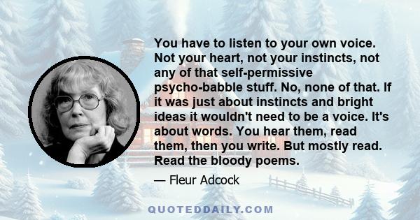 You have to listen to your own voice. Not your heart, not your instincts, not any of that self-permissive psycho-babble stuff. No, none of that. If it was just about instincts and bright ideas it wouldn't need to be a