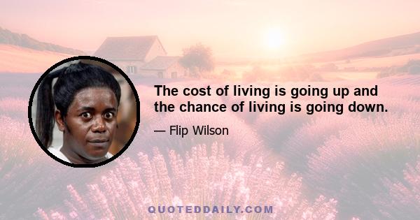 The cost of living is going up and the chance of living is going down.