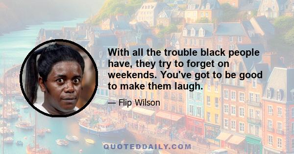 With all the trouble black people have, they try to forget on weekends. You've got to be good to make them laugh.