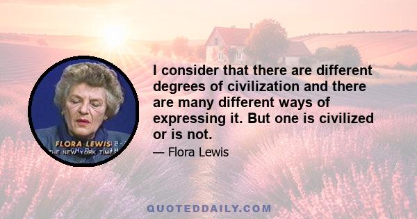 I consider that there are different degrees of civilization and there are many different ways of expressing it. But one is civilized or is not.