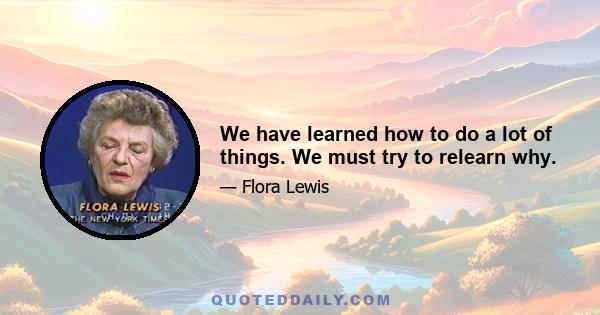 We have learned how to do a lot of things. We must try to relearn why.