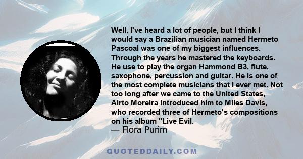 Well, I've heard a lot of people, but I think I would say a Brazilian musician named Hermeto Pascoal was one of my biggest influences. Through the years he mastered the keyboards. He use to play the organ Hammond B3,