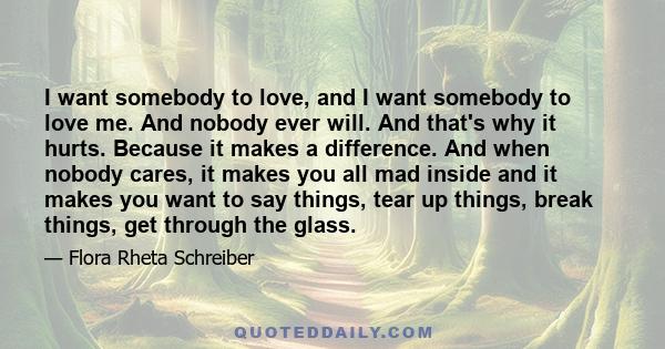 I want somebody to love, and I want somebody to love me. And nobody ever will. And that's why it hurts. Because it makes a difference. And when nobody cares, it makes you all mad inside and it makes you want to say