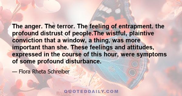 The anger. The terror. The feeling of entrapment. the profound distrust of people.The wistful, plaintive conviction that a window, a thing, was more important than she. These feelings and attitudes, expressed in the