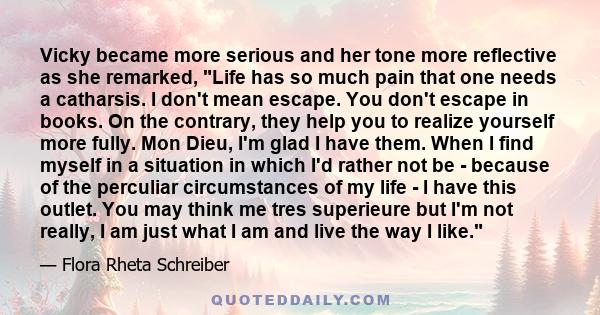 Vicky became more serious and her tone more reflective as she remarked, Life has so much pain that one needs a catharsis. I don't mean escape. You don't escape in books. On the contrary, they help you to realize