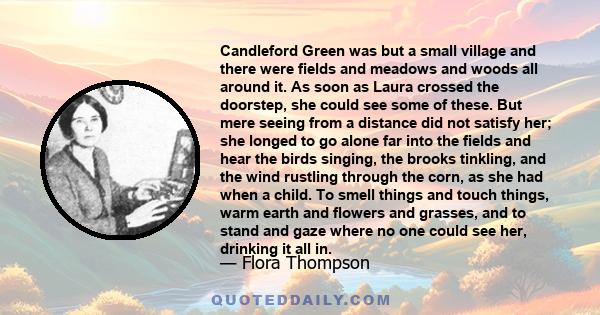 Candleford Green was but a small village and there were fields and meadows and woods all around it. As soon as Laura crossed the doorstep, she could see some of these. But mere seeing from a distance did not satisfy