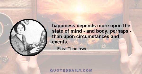 happiness depends more upon the state of mind - and body, perhaps - than upon circumstances and events.