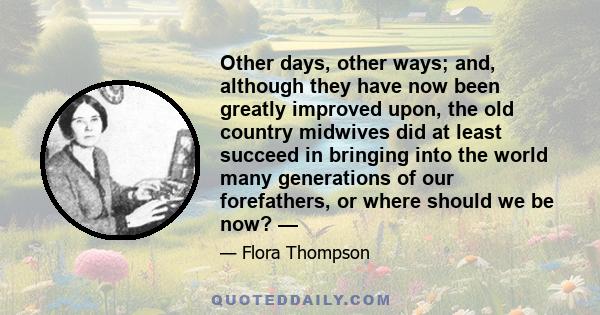 Other days, other ways; and, although they have now been greatly improved upon, the old country midwives did at least succeed in bringing into the world many generations of our forefathers, or where should we be now? —