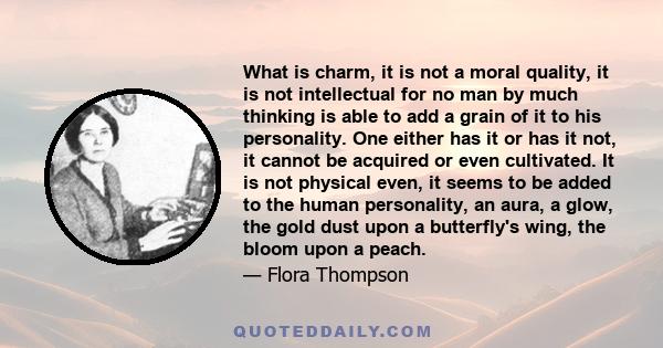 What is charm, it is not a moral quality, it is not intellectual for no man by much thinking is able to add a grain of it to his personality. One either has it or has it not, it cannot be acquired or even cultivated. It 