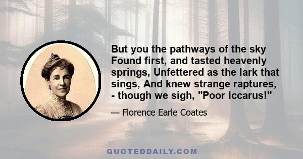 But you the pathways of the sky Found first, and tasted heavenly springs, Unfettered as the lark that sings, And knew strange raptures, - though we sigh, Poor Iccarus!