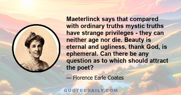 Maeterlinck says that compared with ordinary truths mystic truths have strange privileges - they can neither age nor die. Beauty is eternal and ugliness, thank God, is ephemeral. Can there be any question as to which