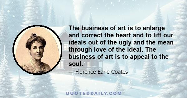 The business of art is to enlarge and correct the heart and to lift our ideals out of the ugly and the mean through love of the ideal. The business of art is to appeal to the soul.