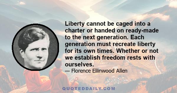 Liberty cannot be caged into a charter or handed on ready-made to the next generation. Each generation must recreate liberty for its own times. Whether or not we establish freedom rests with ourselves.