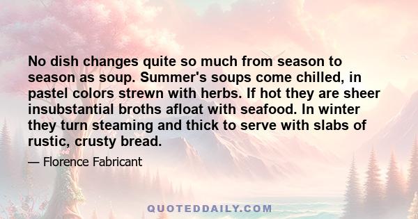 No dish changes quite so much from season to season as soup. Summer's soups come chilled, in pastel colors strewn with herbs. If hot they are sheer insubstantial broths afloat with seafood. In winter they turn steaming