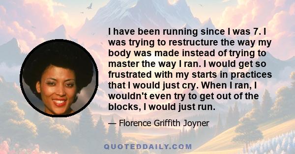 I have been running since I was 7. I was trying to restructure the way my body was made instead of trying to master the way I ran. I would get so frustrated with my starts in practices that I would just cry. When I ran, 