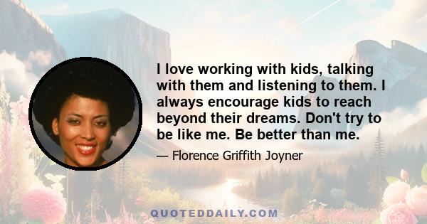 I love working with kids, talking with them and listening to them. I always encourage kids to reach beyond their dreams. Don't try to be like me. Be better than me.