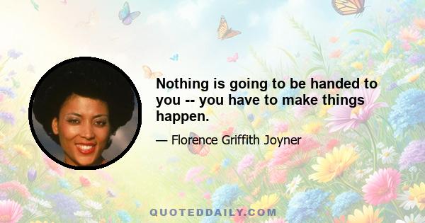 Nothing is going to be handed to you -- you have to make things happen.