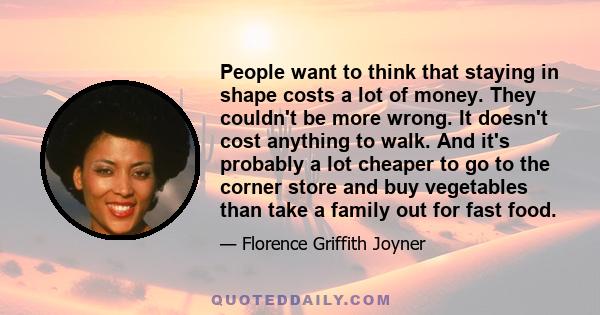 People want to think that staying in shape costs a lot of money. They couldn't be more wrong. It doesn't cost anything to walk. And it's probably a lot cheaper to go to the corner store and buy vegetables than take a