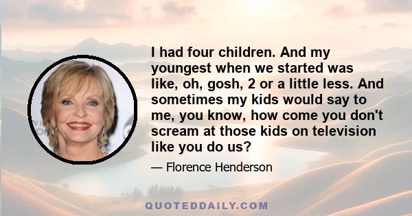 I had four children. And my youngest when we started was like, oh, gosh, 2 or a little less. And sometimes my kids would say to me, you know, how come you don't scream at those kids on television like you do us?