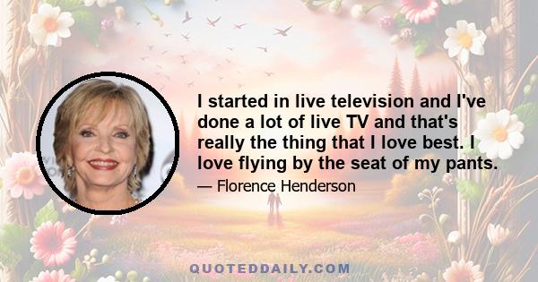 I started in live television and I've done a lot of live TV and that's really the thing that I love best. I love flying by the seat of my pants.