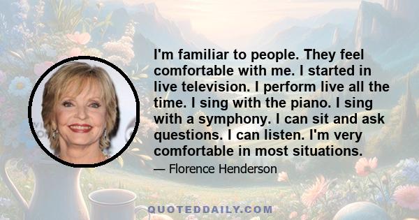 I'm familiar to people. They feel comfortable with me. I started in live television. I perform live all the time. I sing with the piano. I sing with a symphony. I can sit and ask questions. I can listen. I'm very