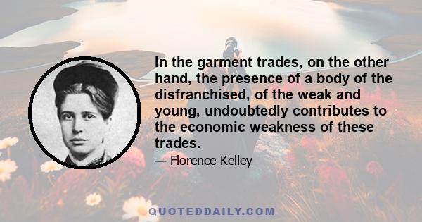 In the garment trades, on the other hand, the presence of a body of the disfranchised, of the weak and young, undoubtedly contributes to the economic weakness of these trades.