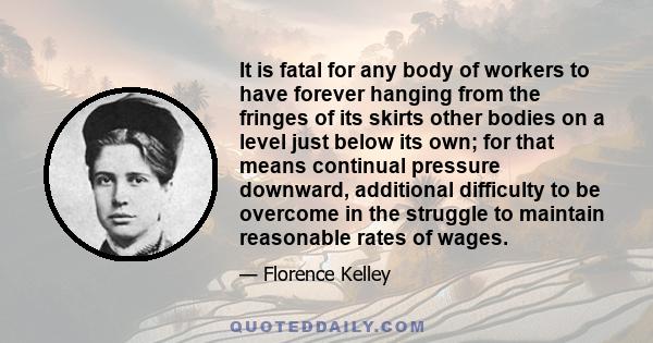 It is fatal for any body of workers to have forever hanging from the fringes of its skirts other bodies on a level just below its own; for that means continual pressure downward, additional difficulty to be overcome in