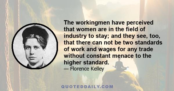 The workingmen have perceived that women are in the field of industry to stay; and they see, too, that there can not be two standards of work and wages for any trade without constant menace to the higher standard.