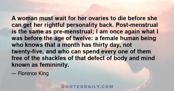 A woman must wait for her ovaries to die before she can get her rightful personality back. Post-menstrual is the same as pre-menstrual; I am once again what I was before the age of twelve: a female human being who knows 