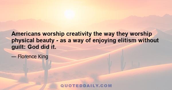 Americans worship creativity the way they worship physical beauty - as a way of enjoying elitism without guilt: God did it.